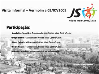 Visita Informal – Vermoim a 09/07/2009

                                                                  Núcleo Maia Centro/Leste

  Participação:
     •Ana Leite - Secretária Coordenadora do Núcleo Maia Centro/Leste

     •Diogo Branco – Militante do Núcleo Maia Centro/Leste

     •Nuno Cabral – Militante do Núcleo Maia Centro/Leste

     •Pedro Nabiço – Militante do Núcleo Maia Centro/Leste

     •Cláudio Carvalho – Militante do Núcleo Vale do Leça




                                          jsmaia.org
 