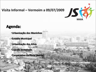 Visita Informal – Vermoim a 09/07/2009

                                                  MAIA

  Agenda:
     •Urbanização dos Maninhos

     •Estádio Municipal

     •Urbanização dos Altos

     •Loja da Juventude

     •Cooperativa da Pinta (Barca)



                                     jsmaia.org
 