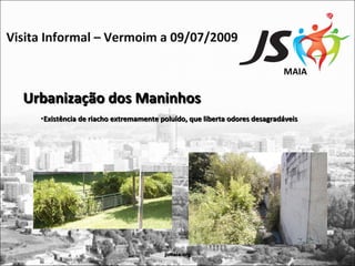Visita Informal – Vermoim a 09/07/2009

                                                                            MAIA

  Urbanização dos Maninhos
     •Existência de riacho extremamente poluído, que liberta odores desagradáveis




                                         jsmaia.org
 