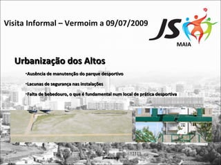 Visita Informal – Vermoim a 09/07/2009

                                                                            MAIA

  Urbanização dos Altos
     •Ausência de manutenção do parque desportivo

     •Lacunas de segurança nas instalações

     •Falta de bebedouro, o que é fundamental num local de prática desportiva




                                         jsmaia.org
 