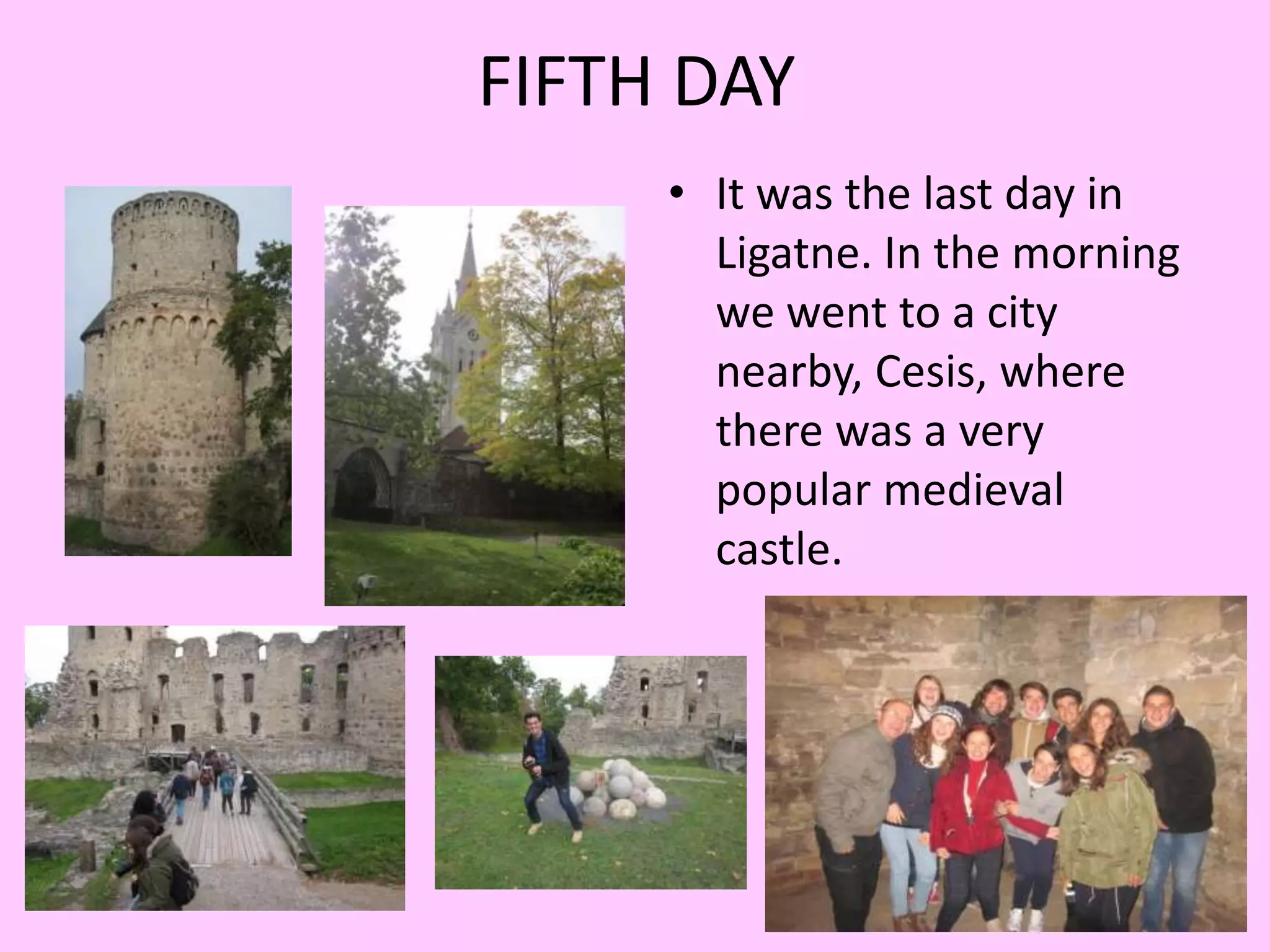 FIFTH DAY 
• It was the last day in 
Ligatne. In the morning 
we went to a city 
nearby, Cesis, where 
there was a very 
popular medieval 
castle. 
 