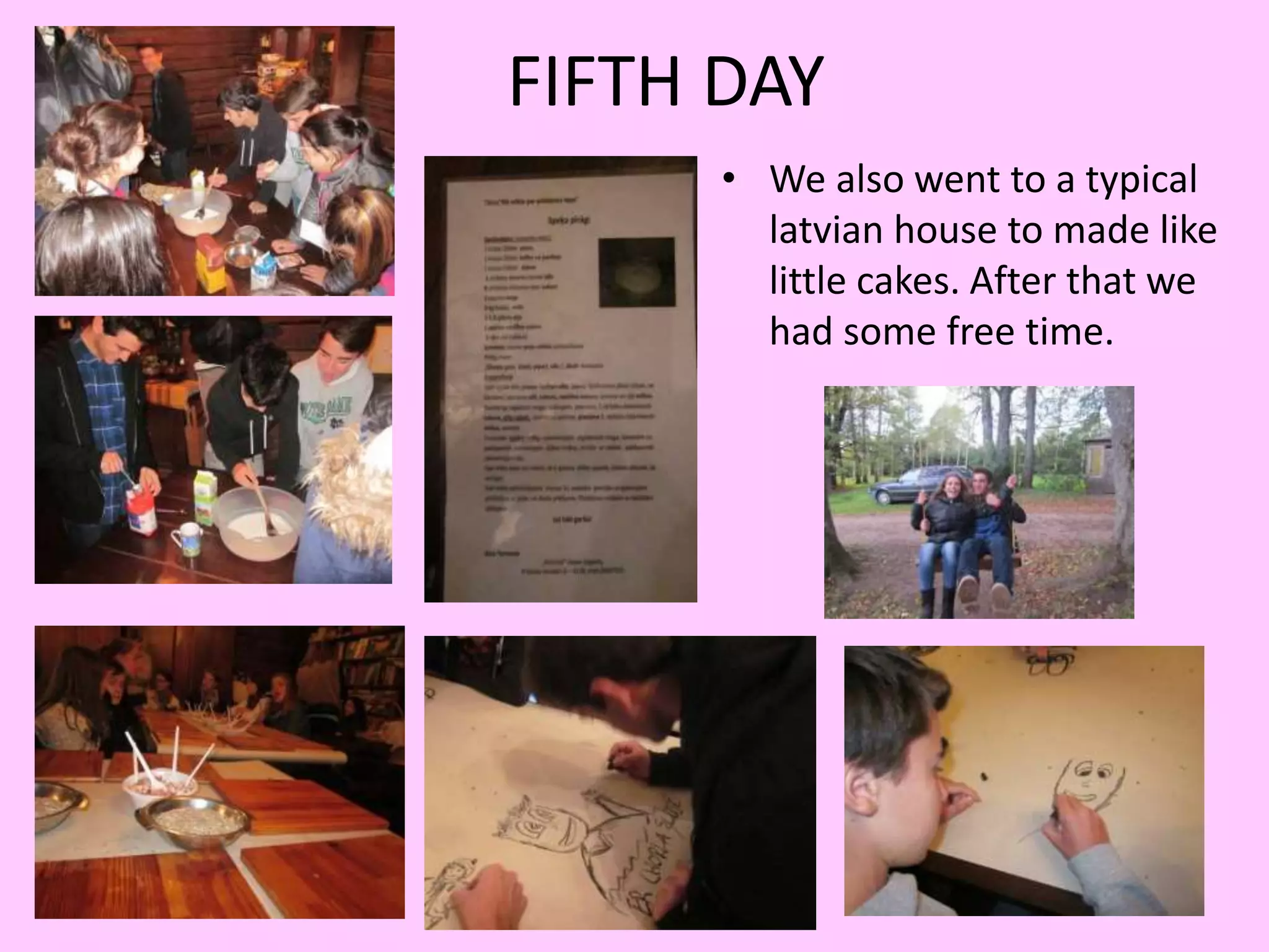 FIFTH DAY 
• We also went to a typical 
latvian house to made like 
little cakes. After that we 
had some free time. 
 