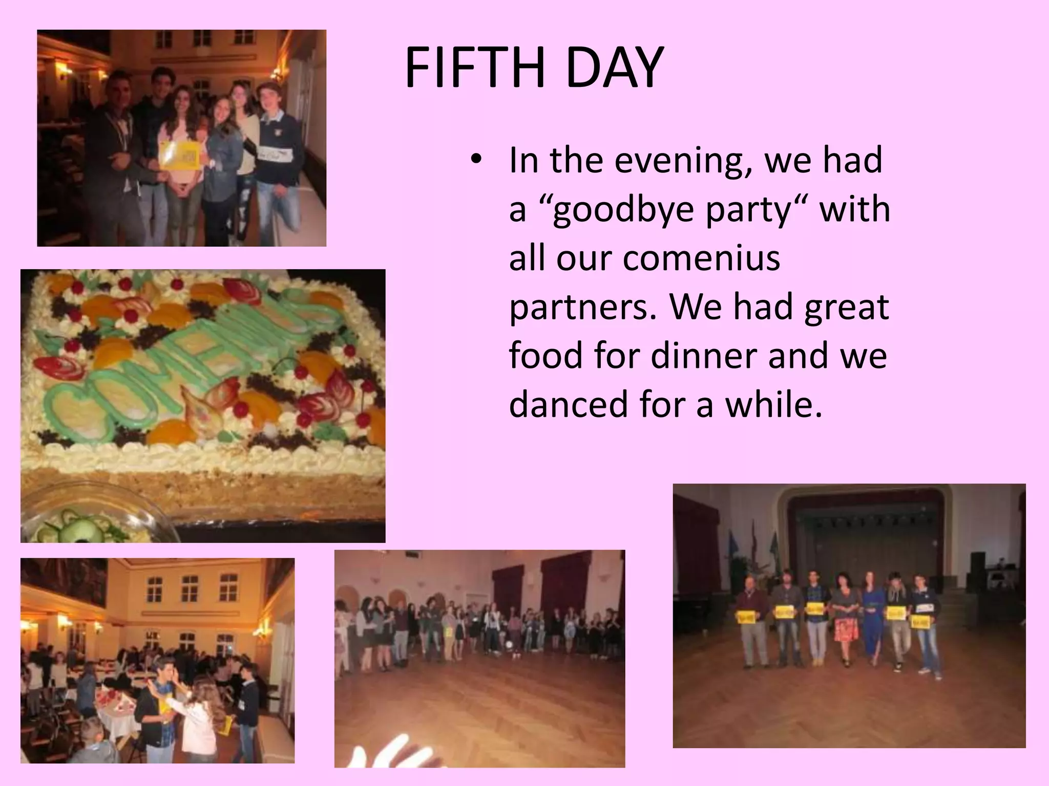 FIFTH DAY 
• In the evening, we had 
a “goodbye party“ with 
all our comenius 
partners. We had great 
food for dinner and we 
danced for a while. 
