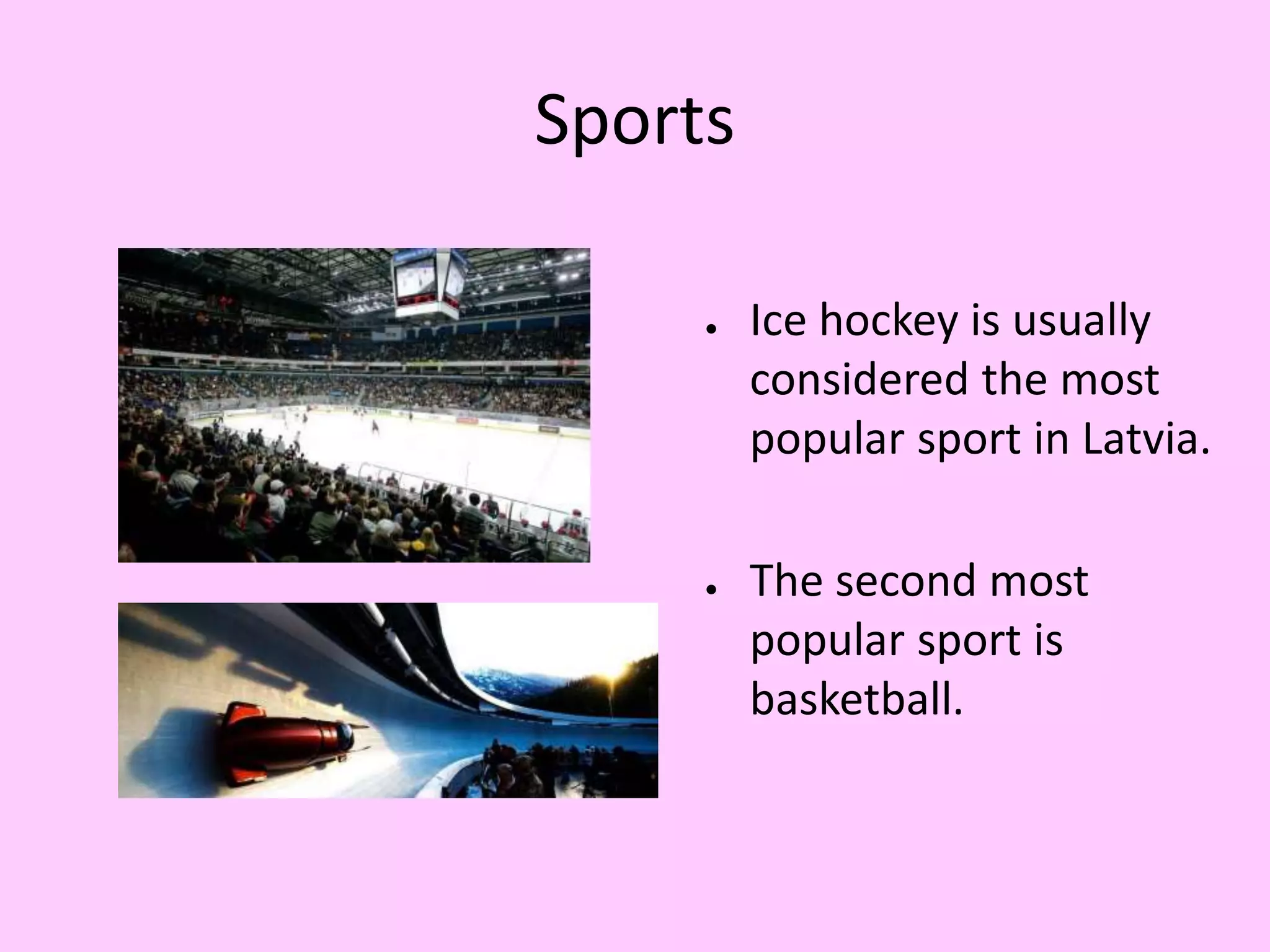 Sports 
● Ice hockey is usually 
considered the most 
popular sport in Latvia. 
● The second most 
popular sport is 
basketball. 
 