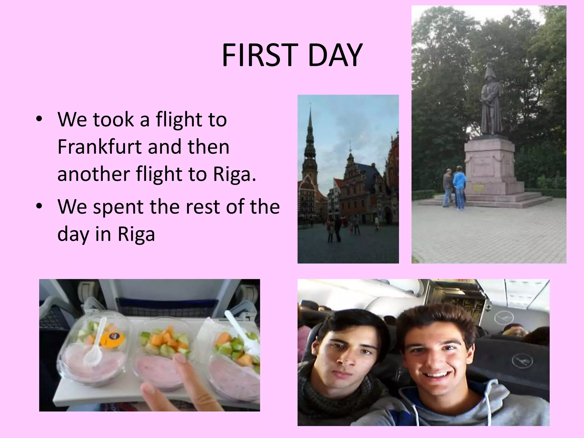 FIRST DAY 
• We took a flight to 
Frankfurt and then 
another flight to Riga. 
• We spent the rest of the 
day in Riga 
 
