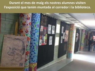 Durant el mes de maig els nostres alumnes visiten
l’exposició que tenim muntada al corredor i la biblioteca.
 