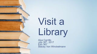 Visit a
Library
Alya Carrillo
July 30th, 2017
Edu 367
Stacey Von Winckelmann
 