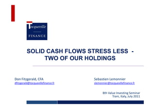 SOLID CASH FLOWS STRESS LESS -
               TWO OF OUR HOLDINGS


Don Fitzgerald, CFA                 Sebastien Lemonnier
dfitzgerald@tocquevillefinance.fr   slemonnier@tocquevillefinance.fr


                                          8th Value Investing Seminar
                                                 Trani, Italy, July 2011
 