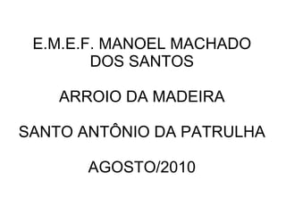 E.M.E.F. MANOEL MACHADO
        DOS SANTOS

    ARROIO DA MADEIRA

SANTO ANTÔNIO DA PATRULHA

       AGOSTO/2010
 