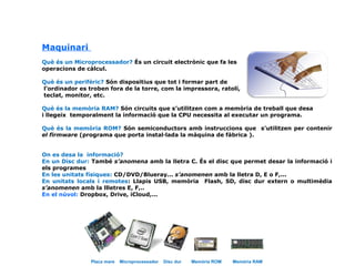 Maquinari
Què és un Microprocessador? És un circuit electrònic que fa les
operacions de càlcul.
Què és un perifèric? Són dispositius que tot i formar part de
l’ordinador es troben fora de la torre, com la impressora, ratolí,
teclat, monitor, etc.
Què és la memòria RAM? Són circuits que s’utilitzen com a memòria de treball que desa
i llegeix temporalment la informació que la CPU necessita al executar un programa.
Què és la memòria ROM? Són semiconductors amb instruccions que s’utilitzen per contenir
el firmware (programa que porta instal·lada la màquina de fàbrica ).
On es desa la informació?
En un Disc dur: També s’anomena amb la lletra C. És el disc que permet desar la informació i
els programes
En les unitats físiques: CD/DVD/Blueray... s’anomenen amb la lletra D, E o F,...
En unitats locals i remotes: Llapis USB, memòria Flash, SD, disc dur extern o multimèdia
s’anomenen amb la llletres E, F,..
En el núvol: Dropbox, Drive, iCloud,...
Placa mare Microprocessador Disc dur Memòria ROM Memòria RAM
 
