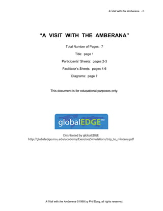 A Visit with the Amberena -1

“A VISIT WITH THE AMBERANA”
Total Number of Pages: 7
Title: page 1
Participants’ Sheets: pages 2-3
Facilitator’s Sheets: pages 4-6
Diagrams: page 7

This document is for educational purposes only.

globalEDGE™
Distributed by globalEDGE
http://globaledge.msu.edu/academy/ExercisesSimulations/trip_to_mintana.pdf

A Visit with the Amberena ©1999 by Phil Darg, all rights reserved.

 