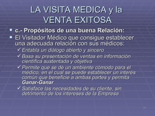 LA VISITA MEDICA y la  VENTA EXITOSA c.- Propósitos de una buena Relación: El Visitador Médico que consigue establecer una adecuada relación con sus médicos: Entabla un diálogo abierto y sincero Basa su presentación de ventas en información científica sustentada y objetiva Permite que se dé un ambiente cómodo para el médico, en el cual se puede establecer un interés común que beneficie a ambas partes y permita  Ganar-Ganar Satisface las necesidades de su cliente, sin detrimento de los intereses de la Empresa 