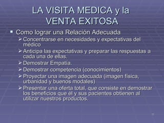 LA VISITA MEDICA y la  VENTA EXITOSA Como lograr una Relación Adecuada Concentrarse en necesidades y expectativas del médico Anticipa las expectativas y preparar las respuestas a cada una de ellas. Demostrar Empatía. Demostrar competencia (conocimientos) Proyectar una imagen adecuada (imagen física, urbanidad y buenos modales) Presentar una oferta total, que consiste en demostrar los beneficios que él y sus pacientes obtienen al utilizar nuestros productos. 