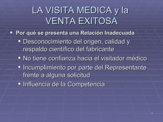 LA VISITA MEDICA y la  VENTA EXITOSA Por qué se presenta una Relación Inadecuada Desconocimiento del origen, calidad y respaldo científico del fabricante No tiene confianza hacia el visitador médico Incumplimiento por parte del Representante frente a alguna solicitud Influencia de la Competencia 