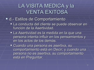 LA VISITA MEDICA y la  VENTA EXITOSA d.- Estilos de Comportamiento La conducta del cliente se puede observar en función de la Asertividad. La Asertividad es la medida en la que una persona intenta influir en los pensamientos y en los actos de los demás. Cuando una persona es asertiva, su comportamiento está en Decir; y cuando una persona no es asertiva, su comportamiento está en Preguntar. 