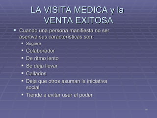 LA VISITA MEDICA y la  VENTA EXITOSA Cuando una persona manifiesta no ser asertiva sus características son: Sugiere Colaborador De ritmo lento Se deja llevar Callados Deja que otros asuman la iniciativa social Tiende a evitar usar el poder 