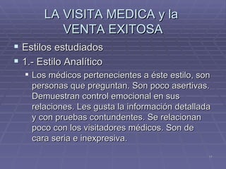 LA VISITA MEDICA y la  VENTA EXITOSA Estilos estudiados 1.- Estilo Analítico  Los médicos pertenecientes a éste estilo, son personas que preguntan. Son poco asertivas. Demuestran control emocional en sus relaciones. Les gusta la información detallada y con pruebas contundentes. Se relacionan poco con los visitadores médicos. Son de cara seria e inexpresiva. 