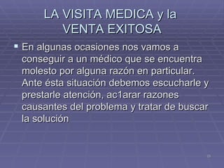 LA VISITA MEDICA y la  VENTA EXITOSA En algunas ocasiones nos vamos a conseguir a un médico que se encuentra molesto por alguna razón en particular. Ante ésta situación debemos escucharle y prestarle atención, ac1arar razones causantes del problema y tratar de buscar la solución 