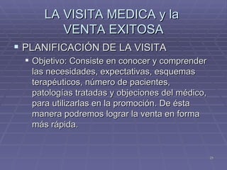 LA VISITA MEDICA y la  VENTA EXITOSA PLANIFICACIÓN DE LA VISITA Objetivo: Consiste en conocer y comprender las necesidades, expectativas, esquemas terapéuticos, número de pacientes, patologías tratadas y objeciones del médico, para utilizarlas en la promoción. De ésta manera podremos lograr la venta en forma más rápida. 
