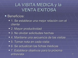 LA VISITA MEDICA y la  VENTA EXITOSA Beneficios: 1. Se establece una mejor relación con el cliente 2. Mayor productividad  3. No olvidar solicitudes hechas  4. Mantiene una secuencia de las visitas  5. Tomar nota en cada visita  6. Se actualizan las fichas médicas  7. Establece objetivos para la próxima entrevista 