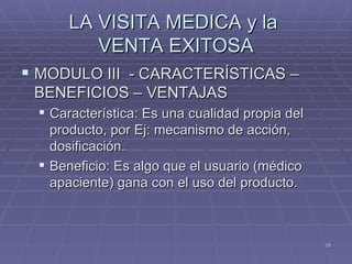 LA VISITA MEDICA y la  VENTA EXITOSA MODULO III  - CARACTERÍSTICAS – BENEFICIOS – VENTAJAS Característica: Es una cualidad propia del producto, por Ej: mecanismo de acción, dosificación. Beneficio: Es algo que el usuario (médico apaciente) gana con el uso del producto. 