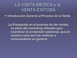 LA VISITA MEDICA y la  VENTA EXITOSA Introducción General al Proceso de la Venta La Promoción  en el proceso de las ventas, es parte del marketing utilizado para incentivar al comprador potencial, que en nuestro caso son los médicos y consumidores en general.   