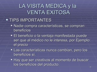 LA VISITA MEDICA y la  VENTA EXITOSA TIPS IMPORTANTES Nadie compra características, se compran beneficios El beneficio o la ventaja manifestada puede ser que al médico no le interesa, por Ejemplo: el precio Las características nunca cambian, pero los beneficios sí. Hay que ser creativos al momento de buscar los beneficios del producto.  