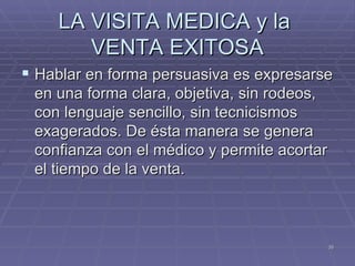 LA VISITA MEDICA y la  VENTA EXITOSA Hablar en forma persuasiva es expresarse en una forma clara, objetiva, sin rodeos, con lenguaje sencillo, sin tecnicismos exagerados. De ésta manera se genera confianza con el médico y permite acortar el tiempo de la venta. 