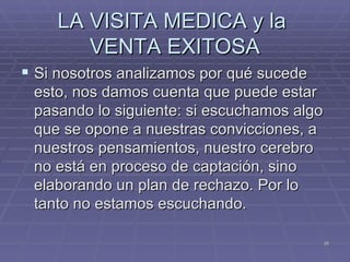LA VISITA MEDICA y la  VENTA EXITOSA Si nosotros analizamos por qué sucede esto, nos damos cuenta que puede estar pasando lo siguiente: si escuchamos algo que se opone a nuestras convicciones, a nuestros pensamientos, nuestro cerebro no está en proceso de captación, sino elaborando un plan de rechazo. Por lo tanto no estamos escuchando. 