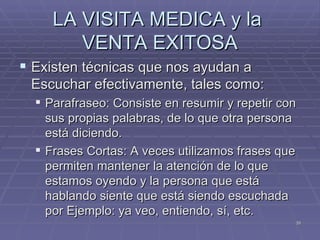 LA VISITA MEDICA y la  VENTA EXITOSA Existen técnicas que nos ayudan a Escuchar efectivamente, tales como: Parafraseo: Consiste en resumir y repetir con sus propias palabras, de lo que otra persona está diciendo. Frases Cortas: A veces utilizamos frases que permiten mantener la atención de lo que estamos oyendo y la persona que está hablando siente que está siendo escuchada por Ejemplo: ya veo, entiendo, sí, etc.  