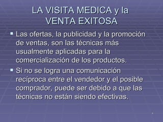 LA VISITA MEDICA y la  VENTA EXITOSA Las ofertas, la publicidad y la promoción de ventas, son las técnicas más usualmente aplicadas para la comercialización de los productos. Si no se logra una comunicación recíproca entre el vendedor y el posible comprador, puede ser debido a que las técnicas no están siendo efectivas. 