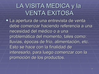 LA VISITA MEDICA y la  VENTA EXITOSA La apertura de una entrevista de venta debe comenzar haciendo referencia a una necesidad del médico o a una problemática del momento, tales como: lluvias, épocas de frío, alimentación, etc. Esto se hace con la finalidad de interesarlo, para luego comenzar con la promoción de los productos. 