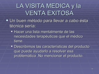 LA VISITA MEDICA y la  VENTA EXITOSA Un buen método para llevar a cabo ésta técnica sería: Hacer una lista mentalmente de las necesidades terapéuticas que el médico tiene. Describimos las características del producto que puede ayudarlo a resolver esa problemática .No mencionar el producto. 