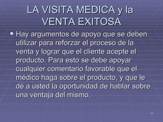 LA VISITA MEDICA y la  VENTA EXITOSA Hay argumentos de apoyo que se deben utilizar para reforzar el proceso de la venta y lograr que el cliente acepte el producto. Para esto se debe apoyar cualquier comentario favorable que el médico haga sobre el producto, y que le dé a usted la oportunidad de hablar sobre una ventaja del mismo. 