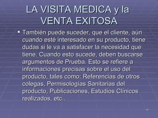 LA VISITA MEDICA y la  VENTA EXITOSA También puede suceder, que el cliente, aún cuando esté interesado en su producto, tiene dudas si le va a satisfacer la necesidad que tiene. Cuando esto sucede, deben buscarse argumentos de Prueba. Esto se refiere a informaciones precisas sobre el uso del producto, tales como: Referencias de otros colegas, Permisologías Sanitarias del producto, Publicaciones, Estudios Clínicos realizados, etc.. 