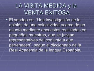 LA VISITA MEDICA y la  VENTA EXITOSA El sondeo es: “Una investigación de la opinión de una colectividad acerca de un asunto mediante encuestas realizadas en pequeñas muestras, que se juzgan representativas del conjunto a que pertenecen”, según el diccionario de la Real Academia de la lengua Española. 