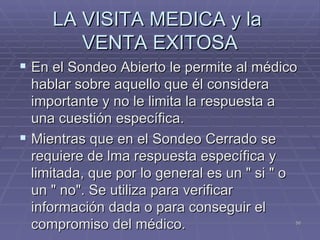 LA VISITA MEDICA y la  VENTA EXITOSA En el Sondeo Abierto le permite al médico hablar sobre aquello que él considera importante y no le limita la respuesta a una cuestión específica. Mientras que en el Sondeo Cerrado se requiere de lma respuesta específica y limitada, que por lo general es un " si " o un " no". Se utiliza para verificar información dada o para conseguir el compromiso del médico. 