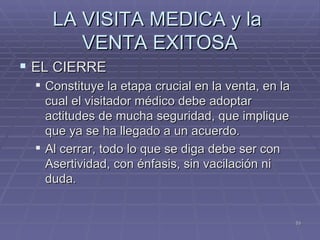 LA VISITA MEDICA y la  VENTA EXITOSA EL CIERRE  Constituye la etapa crucial en la venta, en la cual el visitador médico debe adoptar actitudes de mucha seguridad, que implique que ya se ha llegado a un acuerdo. Al cerrar, todo lo que se diga debe ser con Asertividad, con énfasis, sin vacilación ni duda. 