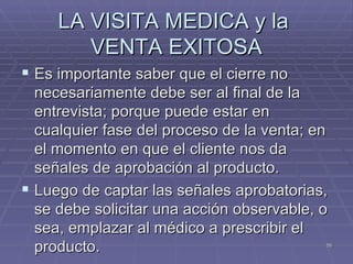 LA VISITA MEDICA y la  VENTA EXITOSA Es importante saber que el cierre no necesariamente debe ser al final de la entrevista; porque puede estar en cualquier fase del proceso de la venta; en el momento en que el cliente nos da señales de aprobación al producto. Luego de captar las señales aprobatorias, se debe solicitar una acción observable, o sea, emplazar al médico a prescribir el producto. 