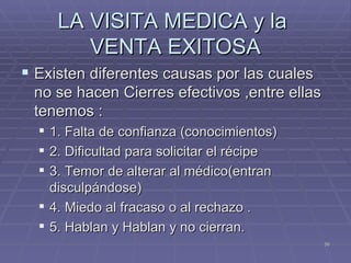 LA VISITA MEDICA y la  VENTA EXITOSA Existen diferentes causas por las cuales no se hacen Cierres efectivos ,entre ellas tenemos : 1. Falta de confianza (conocimientos)  2. Dificultad para solicitar el récipe  3. Temor de alterar al médico(entran disculpándose)  4. Miedo al fracaso o al rechazo . 5. Hablan y Hablan y no cierran. 