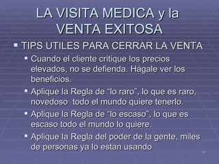 LA VISITA MEDICA y la  VENTA EXITOSA TIPS UTILES PARA CERRAR LA VENTA  Cuando el cliente critique los precios elevados, no se defienda. Hágale ver los beneficios.  Aplique la Regla de “lo raro”, lo que es raro, novedoso  todo el mundo quiere tenerlo. Aplique la Regla de “lo escaso”, lo que es escaso todo el mundo lo quiere. Aplique la Regla del poder de la gente, miles de personas ya lo estan usando 