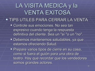 LA VISITA MEDICA y la  VENTA EXITOSA TIPS UTILES PARA CERRAR LA VENTA Controle sus emociones. No sea tan expresivo cuando tenga la respuesta definitiva del cliente. Sea un "sí "o un "no". Debemos mantenemos saludables, ya que estamos ofreciendo Salud. Prepare varios tipos de cierre en su casa,  como si fuera el guión para una obra de teatro. Hay que recordar que los vendedores somos grandes actores. 