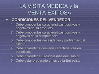 LA VISITA MEDICA y la  VENTA EXITOSA CONDICIONES DEL VENDEDOR: Debe conocer las características positivas y negativas de su producto  Debe conocer las características positivas y negativas de la competencia  Debe conocer las necesidades y problemas del cliente  Debe aprender a convertir características en beneficios  Debe aprender a Escuchar más que Hablar  Debe estar preparado antes de la Entrevista  