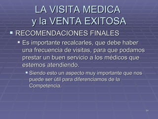 LA VISITA MEDICA  y la VENTA EXITOSA RECOMENDACIONES FINALES Es importante recalcarles, que debe haber una frecuencia de visitas, para que podamos prestar un buen servicio a los médicos que estemos atendiendo.  Siendo esto un aspecto muy importante que nos puede ser útil para diferenciamos de la Competencia. 