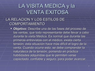 LA VISITA MEDICA y la  VENTA EXITOSA LA RELACION Y LOS ESTILOS DE COMPORTAMIENTO Objetivo:  Describe una de las fases del proceso de las ventas, que todo representante debe llevar a cabo durante la visita Médica. Es normal que durante las primeras entrevistas con el médico, exista cierta tensión; ésta situación hace más difícil el logro de la venta. Cuando ocurre esto, se debe comprender la naturaleza de la tensión, poniendo en práctica habilidades adquiridas que le permiten verse capacitado, confiable y seguro, para poder avanzar. 