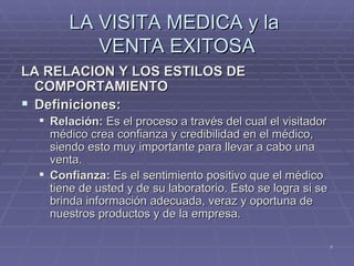 LA VISITA MEDICA y la  VENTA EXITOSA LA RELACION Y LOS ESTILOS DE COMPORTAMIENTO Definiciones: Relación:  Es el proceso a través del cual el visitador médico crea confianza y credibilidad en el médico, siendo esto muy importante para llevar a cabo una venta. Confianza:  Es el sentimiento positivo que el médico tiene de usted y de su laboratorio. Esto se logra si se brinda información adecuada, veraz y oportuna de nuestros productos y de la empresa. 