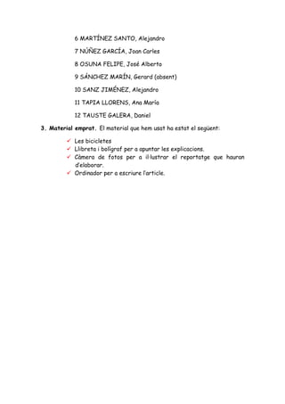 6 MARTÍNEZ SANTO, Alejandro

            7 NÚÑEZ GARCÍA, Joan Carles

            8 OSUNA FELIPE, José Alberto

            9 SÁNCHEZ MARÍN, Gerard (absent)

            10 SANZ JIMÉNEZ, Alejandro

            11 TAPIA LLORENS, Ana María

            12 TAUSTE GALERA, Daniel

3. Material emprat. El material que hem usat ha estat el següent:

            Les bicicletes
            Llibreta i bolígraf per a apuntar les explicacions.
            Càmera de fotos per a il·lustrar el reportatge que hauran
            d’elaborar.
            Ordinador per a escriure l’article.
 