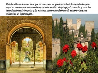 Esto ha sido un resumen de lo que veremos, sólo me queda recordarte lo importante que es
respetar nuestro monumento más importante, no tirar ningún papel o ensuciar y escuchar
las indicaciones de los guías y los maestros. Espero que disfrutes de nuestra visita a la
Alhambra, un lugar mágico…
 