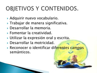 








Adquirir nuevo vocabulario.
Trabajar de manera significativa.
Desarrollar la memoria.
Fomentar la creatividad.
Utilizar la expresión oral y escrita.
Desarrollar la motricidad.
Reconocer o identificar diferentes campos
semánticos.

 