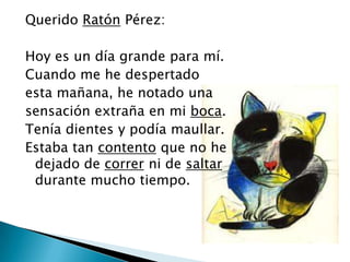 Querido Ratón Pérez:
Hoy es un día grande para mí.
Cuando me he despertado
esta mañana, he notado una
sensación extraña en mi boca.
Tenía dientes y podía maullar.
Estaba tan contento que no he
dejado de correr ni de saltar
durante mucho tiempo.

 